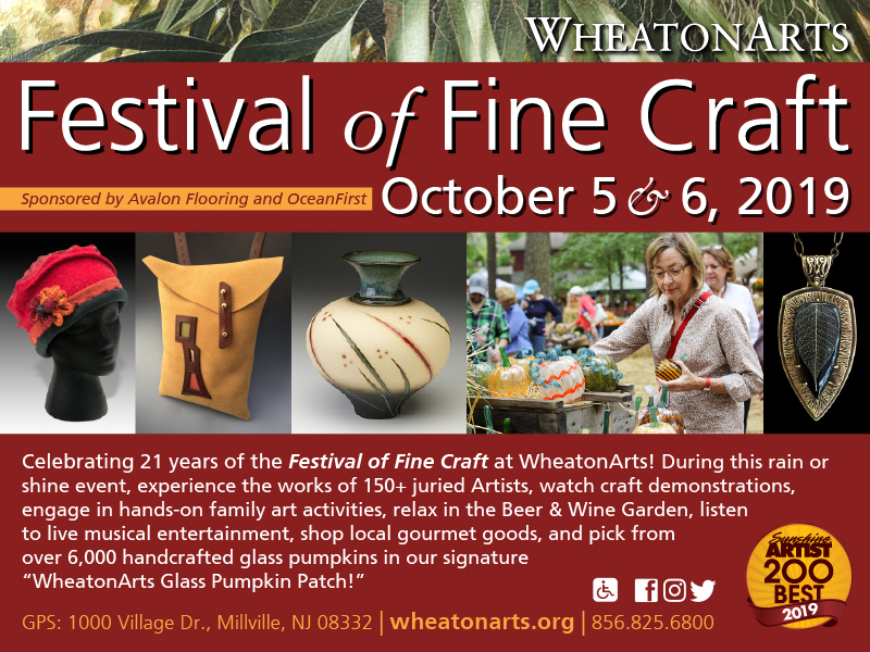 Card for "WheatonArts Festival of Fine Craft, sponsored by Avalon Flooring and OceanFirst, on October 5 & 6, 2019. Celebrating 21 years of the Festival of Fine Craft at WheatonArts! During this rain or shine event, experience the works of 150+ juried Artists, watch craft demonstrations, engage in hands-on family art activities, relax in the Beer & Wine Garden, listen to live musical entertainment, shop local gourmet goods, and pick from over 6,000 handcrafted glass pumpkins in our signature "WheatonArts Glass Pumpkin Patch!" GPS: !000 Village Drive Millville NJ 08332 wheatonarts.org 8568256800, voted Sunshine Artist 200 Best 2019"