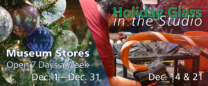 Banner for Museum Stores, Open 7 Days a Week, December 1 through December 31. Holiday Glass in the Studio: December 14 and 21. Two images: Closeup of a tree with many handblown glass ornaments (left). Second image for Holiday Glass in the Studio, Glass Studio Artist Skitch Manion helps create a large scale blown glass candy cane.