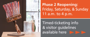 Phase 2 Reopening: Friday, Saturday, & Sunday from 11 a.m. to 4 p.m. Timed-ticketing information and visitor guidelines available by clicking here. Image to the left of the text shows a colorful standing paintbrush made with glass rods for the bristols and a steel base in from of a window.