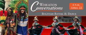 Wheaton Conversations: Bolivian Ritual and Dance. 6 p.m. on April 22nd. Two images: two men in colorful ritual outfits and head dresses, with green and yellow feathers overhead. Second is of three women holding hands in a line dance with skirts flared out and smiling.