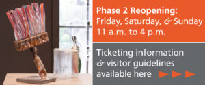 Phase 2 Reopening: Friday, Saturday, & Sunday from 11 a.m. to 4 p.m. Ticketing information and visitor guidelines available by clicking here. Image to the left of the text shows a colorful standing paintbrush made with glass rods for the bristols and a steel base in from of a window.