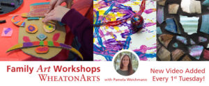 A long digital banner for "Family Art Workshops" Which is at the bottom left over a white background. Below that is "WheatonArts" In the middle of the bottom is a picture of "Pamela Weichman" which is said below her picture. The picture is a circular overlaying the center image. In the bottom right is "New Video Added Ever 1st Tuesday!" There are three images throughout the center of the image horizontally. The first on the left is the hands of a kid making a carboard character. The center image is a close-up of blue, red, yellow, and purple paint over a white background. The picture of Pamela is over the bottom of this image. The right image is of many multicolored glass mosaic pieces.