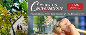 A digital flyer for "WHEATON CONVERSATIONS" with a red swirly line below that title in the top right. Below the line is "ALISON RUZSA WITH JERE GIBBER & J.G. HARRINGTON". The flyer is separated into three sections with the text in the top right section. The section with text is stacked with a picture of a glass painting by Alison Ruzsa of two black silhouettes under pink flowers.. To the left of these is a tall picture of a close up of an Alison Ruzsa glass painting paperweight with two small silhouettes surrounded by green trees. At the top right is a red box with "6 P.M. Nov.17.".