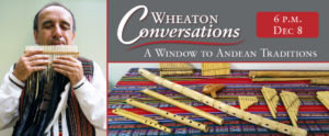 A digital flyer for "WHEATON CONVERSATIONS" with a red swirly line below that title in the top right. Below the line is "A WINDOW TO ANDEAN TRADITIONS WITH PEPE SANTANA" The flyer contains three sections, with the text in the top right section above a picture of an assortment of woodwind instruments. To the left is a tall image of a man playing a long wood pan-pipe. At the top right is a red square that says "6 P.M. DEC 9"