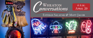 "Wheaton Conversations" is displayed in the large white text above a red line separating it from "Esteban Salazar & Matt Jacob" in small white text below it. Both are in the top right box of three boxes. The bottom right box contains an installation by Matt Jacobs of several children's artwork displayed in neon signs on a building over the dark sky. The left vertically long box contains an image of a mixed media installation by Esteban Salazar. At the top right of the banner is "6 P.M. April 20" in white text that is inside a red box.