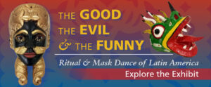 Banner that reads "The Good, The Evil, & The Funny ~ Ritual & Mask Dance of Latin America ~ Explore the Exhibit" over a blue and red gradient and patterned background. To the left of the text is a black and gold mask, depicting a face. To the right, is the side profile of a mask, that resembles a devil. Its head is mostly green with yellow, white, and black patterned horns extending from the top of its head and nose. Its large eye and nostrils are outlined with red and black. Its red mouth is outlined with yellow and black and is open, displaying eight white fangs and a long red tongue.