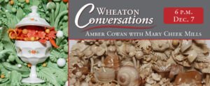 Image of the banner for an episode of Wheaton Conversations. The banner is broken into three rectangular sections. There is one vertical rectangle on the left and two horizontal rectangles on the right. Each section is divided using a red line. The top right rectangle is a gray with the words "Wheaton Conversations" written in large white text at the top. Underneath is a curvy red line. Below that line is more white text that reads "Amber Cowan with Mary Cheek Mills". The top right corner of the section has a smaller red box with white text that reads "6 p.m. Dec. 7". The bottom right rectangle is a close-up photo of Amber Cowan's work. The piece features a background of floral glass pieces in various shades of brown. At the left of the piece is a dark brown glass chicken in a dark brown nest. The center features a light brown glass woman wearing a bonnet and long dress with a dark brown skirt walking behind a large glass snail, who is pulling a basket on a cart. The snail has a dark brown body and a light brown shell and basket. Parts of the shell and basket have dark brown shading. The basket also has two pieces of small light brown mushroom-shaped glass inside of it. The right side of the piece features a light brown glass horse with a dark brown nose/mouth and shading. To the right of the horse is a dark brown basket filled with small pieces of light brown leafy glass. The vertical rectangle on the left side of the banner is another close-up image of Amber's work. This piece has a background of mint green floral and leafy glass pieces. The background also has spheres of various sizes in shades of orange and white throughout. In the center of the piece is a large white glass pot with small orange and green floral designs on the pot and lid. The pot is open so that large floral glass pieces and spheres in various shades of orange spill out.