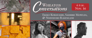 Image of a banner for an episode of Wheaton Conversations. The banner is divided into seven sections with red lines separating them. The right side of the banner features two horizontal rectangles. The top rectangle is gray with white text that reads "Wheaton Conversations" with a red curvy line underneath. Below that line is smaller white text that reads "Eriko Kobayashi, Sadhbh Mowlds, & Ndivhuho Rasengani". The right corner of the gray rectangle also features a smaller red rectangle with rounded edges that has white text that reads "6 P.M. Nov. 16". The bottom left rectangle on the banner is broken into three images. From left to right, the photos are headshots of artists Eriko Kobayashi, Ndivhuho Rasengani, and Sadhbh Mowlds. The left side of the banner is a vertical rectangle that is divided into three smaller horizontal rectangles. Each rectangle is a close-up photo of an art piece from each of the three artists featured in this episode of Wheaton Conversations.