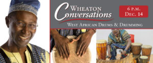 Image of the banner for an episode of Wheaton Conversations. The banner is separated into three rectangular sections with red lines in between them. The two sections on the right side if the banner are horizontal and the section on the left is vertical. The section in the top right corner is gray with white text that reads "Wheaton Conversations" with a red curvy line underneath. Below that line is more white text that reads "West African Drums & Drumming with Maxwell Kofi Donkor". The top right corner of the section has a smaller red box with white text that reads "6 P.M. Dec. 14". Below that section is two photos of Maxwell Kofi Donkor. The photo on the left is a closeup of Maxwell Kofi Donkor's hands on the top of a drum, The photo on the right is of Maxwell Kofi Donkor sitting on a red chair surrounded by drums of various sizes playing a long instrument with two mallets. The section on the left side of the banner is a headshot of Maxwell Kofi Donkor.