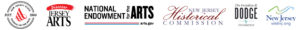 Image of six logos lined up in a horizontal line. The logos from left to right have text that reads "New Jersey State Council on the Arts", "Discover Jersey Arts", "National Endowment for the Arts" at "arts.gov", "New Jersey Historical Commission", "The Geraldine R. Dodge Foundation", and "New Jersey" at "visitnj.org". The New Jersey State Council on the Arts is comprised of two black circles with white centers. The circle on the outside has a thicker black outline than one inside. Where the circles are cut in half is slanted text that reads "EST." on the left and "1966" on the right. On the upper half of the inside of the circle is small text that reads "New Jersey State" that follows the curve of the circles and the lower half has similar style text that reads "Council on the Arts". There is a red triangular logo in the middle with three thick red lines going across it that curve at the end. The Discover Jersey Arts logo has a curved red streak with white text that reads "Discover" above black text that reads "Jersey" and below in slightly larger text "Arts". The National Endowment for the Arts logo has black text that reads "National" above the word "Endowment", vertical text that reads "for the", and large thick text that reads "Arts". Underneath are two lines, red above blue" that stop halfway through the word "Arts". Where the lines stop is small black text that reads "arts.gov". The New Jersey Historical Commission logo has large red script that reads "Historical". Above, in between the "H" and the "l" is black text that reads "New Jersey". Underneath "Historical" is more black text that reads "Commission. The Geraldine R. Dodge Foundation logo has small slanted black text that reads "The Geraldine R.". Underneath is larger black text that reads "Dodge". Below that are two light blue lines with two light blue people-shaped shapes with the arms extended up. The second person-shaped shape extends from the left arm above the first person-shaped shape. Underneath is more slanted text that reads "Foundation". The final logo has a light green to light blue gradient curvy line with another one underneath it lined up so that it starts where the first line curves up. The second line follows the path of the first line so that they compliment each other. There is large blue text below these lines that reads "New Jersey" and at the bottom of the logo is smaller blue text that reads "visitnj.org".