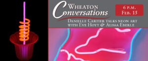 Image of a banner for an episode of Wheaton Conversations. The banner is broken into three sections separated by red lines. The vertical image of the left is of a cup with a large ruffle opening at the top. The cup is a neon red color. Inside of the cup is a long neon purple straw with a neon orange swirling tube around the middle of it. This piece is resting against a black background. The horizontal image on the top right has a gray background and large white text that reads "Wheaton Conversations". Next to this text is a red box with white text that reads "6 p.m. Feb. 15". Underneath "Wheaton Conversations" is a curvy red line with more white text below it that reads "Danielle Cartier talks neon art with Eve Hoyt & Alissa Eberle". The horizontal image on the bottom right corner of the banner is a close up image of a neon piece. The outline of the piece is a neon blue with white neon cloud like shapes within it.