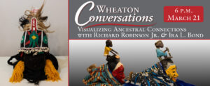 Image of a banner for an episode of Wheaton Conversations. The banner is split into three rectangular sections separated by red lines. The section on the left is vertical rectangle and features a piece from Richard Robinson Jr. and Ira L. Bond. The piece is shaped like a cone with the wide part resting on the white surface underneath it. The bottom of the piece is comprised of black cloth, two thick yellow tassels and a smaller black tassel in the middle of them. Above the black cloth is a stripe comprised of small white cowrie shells. The cloth above the shells is black with white stripes separating the cloth into sections and serving as an outline around this top piece. In each section is a green design. The middle green design has a yellow diamond in the center of it and a small red diamond at the top of it. There are two sections on the side of this section that have a small white diamond. The center section has a red "x"-shaped design behind the green design. There is also a thick red vertical stripe that extends from behind the green design sticking up from the top of this black top piece. This red stripe has four small white diamonds in a vertical row. Black and light brown strands of hair sit sticking out behind this top piece in front of a white tip with thin red stripes. The other two sections of the banner are horizontal. The top horizontal section is gray with white text that reads "Wheaton Conversations". Underneath is a large red curving line separating this title from the rest of the words. More white text that reads "Visualizing Ancestral Connections with Richard Robinson Jr. & Ira L. Bond". On the right side of the text is a rectangular red box with rounded edges. Inside of this box is white text that reads "6 P.M. March 21". The bottom horizontal section features the side profiles of two more pieces from Richard Robinson Jr. and Ira L. Bond. The piece on the right is a red mask with a white band at the top followed by a black section on top of that. A small sculpture of a person rests on top of the entire mask wearing a yellow short-sleeve shirt and white shorts. The back of the mask is covered with a blue, orange, and beige patterned cloth. The piece on the right is the same but has a yellow mask and a blue, white, and black patterned cloth. The sculpture on top of this mask is sitting on a small gray block and is wearing blue while holding a vertical tube like piece.