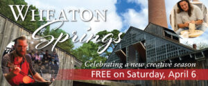 Image of the banner for Wheaton Springs. The background of the banner is a photo taken of the top and smokestack of the WheatonArts Glass Studio. There is a bright blue sky, clouds, and green trees behind it. There is white text on the top right corner of the image that reads "Wheaton Springs". There is a circular image on the bottom left of the banner and the upper right corner of the banner. The image at the bottom is of a member of the WheatonArts Glass Studio team blowing glass and using a large pair of metal tweezers to sculpt the orange hot glass at the end of a metal rod. The image at the top is of a WheatonArts Ceramic Artist smiling while using both hands to sculpt a tall mass of clay on a potter's wheel. At the bottom right of the banner is more white text that reads "Celebrating a new creative season". Underneath is a red rectangle with more white text that reads "FREE on Saturday, April 6".