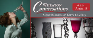 Image of the banner for an episode of Wheaton Conversations divided into three different rectangular sections with red lines. The section on the left is a vertical rectangle and the two sections on the left are horizontal. The section on the left features an image of a lady with a clear horn-shaped trick glass in front of a dark teal background. The lady has her head tilted back as she pours a clear liquid out of the trick glass into her mouth. The liquid instead spills all over her face, mouth, and light teal-colored shirt. The lady has shoulder length, curly brown hair, and red lipstick. The top right section has a gray background with large white text that reads "Wheaton Conversations" with a curvy red line underneath it. Underneath the line is more white text that reads "Marc Barreda & Kitty Laméris". In the top right corner of this section is a red rectangle with rounded corners. Inside of this box is white text that reads "6 p.m. April 18". The bottom right section shows six pieces by the featured artists lined up in a horizontal row against a white background that turns dark around the sides. The piece on the left is metallic and cylindrical with legs to hold it up. Next to this piece is another piece that is a tall vase-like shape with black lines that intersect with one another creating small diamond-shaped spots of clear glass in between them and three dark circles lined up vertically in the middle of the piece. Next to this piece is a funnel-shaped clear glass with two textured rings around the body of it. Next to this piece is a tall clear glass piece that has been pinched into different round sections with a slight curve in the middle as the round sections build up to the top of the piece. Next to this piece is a tall clear glass with a thin stem and a large funnel-shaped top that is filled with dark red liquid. The final piece, on the right side of the image has clear funnel-like base with swirly attached pieces that are also decorated with knob-shaped pieces. There is a larger funnel-shaped piece on top of the base with more swirly attachments and knobs as details.