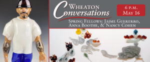 Image of the banner for an episode of Wheaton Conversations. The banner is separated into three different sections separated with red lines. The section on the left is a vertical rectangle and two horizontal rectangles on the right. The section on the left is an image of a glass figurine in front of a background that starts white at the bottom and turns dark gray at the top. The figurine has dark facial hair above the mouth and on the chin. There are also tattoos on both forearms. The figure is wearing a black beanie-like hat, a flowy white t-shirt, blue pants, and black shoes. The top horizontal image on the right has a gray background. There is large white text that reads "Wheaton Conversations" with a red curvy line underneath. Below the red line is more white text that reads "Spring Fellows: Jaime Guererro, Anna Boothe, & Nancy Cohen". In the top right corner of the section is a red rectangle with curved corners and white text that reads "6 p.m. May 16". The bottom horizontal section is an image of small glass pieces arranged on a white background. The right side of the image features a dark gray piece with a knob at the top that extends into a clear glass ruffle piece that is holding small red pieces arranged around a white piece with a tall blue flower on top of it. The gray piece has a curved end on the left side as though it was expelling the small glass pieces on the left side of the image. These pieces are comprised of white smoke-shaped pieces, a white piece that is holding up two small orange pieces, red pieces with orange tips in flame-like shapes, a yellow piece, and an orange piece that has green, yellow, and blue pieces sticking out of it.