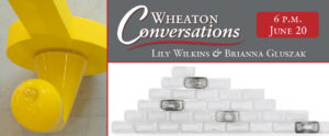 Image of the banner for an episode of Wheaton Conversations. The banner is split into three rectangular sections. Each section has been separated with a red line. The section on the left is a vertical rectangle and features a close up image of a yellow beam with a yellow circular slab connecting it to the gray wall behind it. There is an upside down yellow cone extending from the bottom of the circle with a yellow sphere extending off the side of the cone towards the camera. The two sections on the right side of the banner are horizontal. The section on top has white text on top of a dark gray background. The text reads "Wheaton Conversations" with a red curvy line underneath. Under the curvy line is more white text that reads "Lily Wilkins & Brianna Gluszak". In the top right corner of this section is a red rectangular box with rounded corners. Inside of the box is white text that reads "6 P.M. June 20". The section in the bottom right corner of the banner is an image of a pyramid of white brick-shaped pieces. The pyramid is left-leaning. There are ten bricks on the bottom layer, with the eighth brick from the left having a dark gray and black color mixed in with the white. The next layer has eight bricks with the fifth brick from the left having dark gray and black mixed in. Above that layer are six bricks with the second brick from the left having dark gray and black mixed in. The fourth layer has five bricks. The fifth layer has three with the middle brick having dark gray and black mixed in. The final layer just has one brick on the left side.